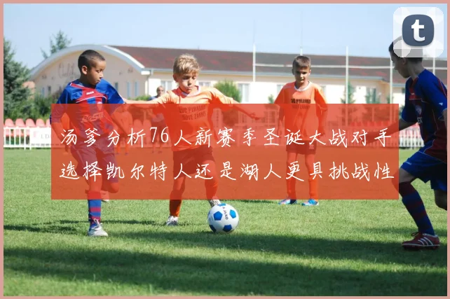 汤爹分析76人新赛季圣诞大战对手选择凯尔特人还是湖人更具挑战性
