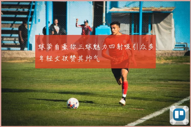 球爹自豪称三球魅力四射吸引众多年轻女孩赞其帅气