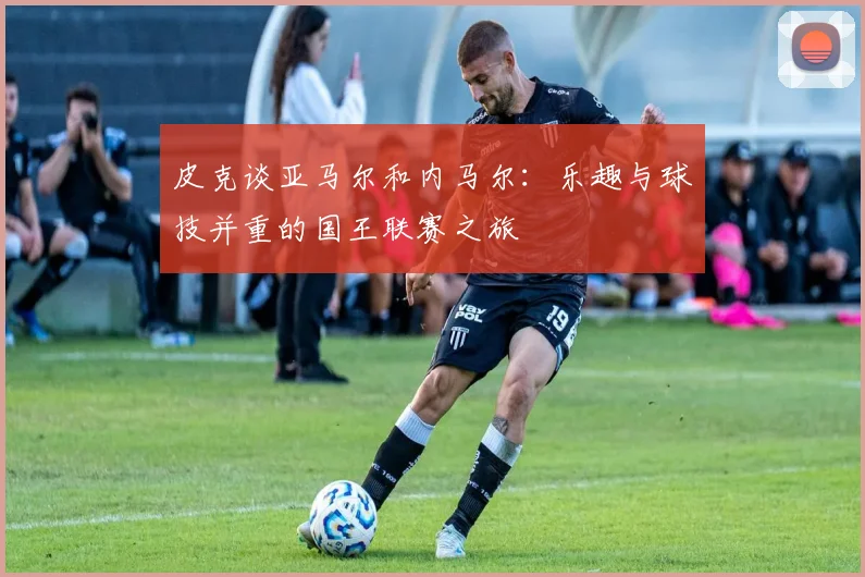 皮克谈亚马尔和内马尔：乐趣与球技并重的国王联赛之旅
