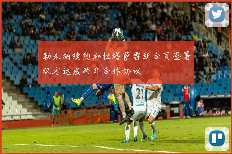 勒米纳续约加拉塔萨雷新合同签署双方达成两年合作协议