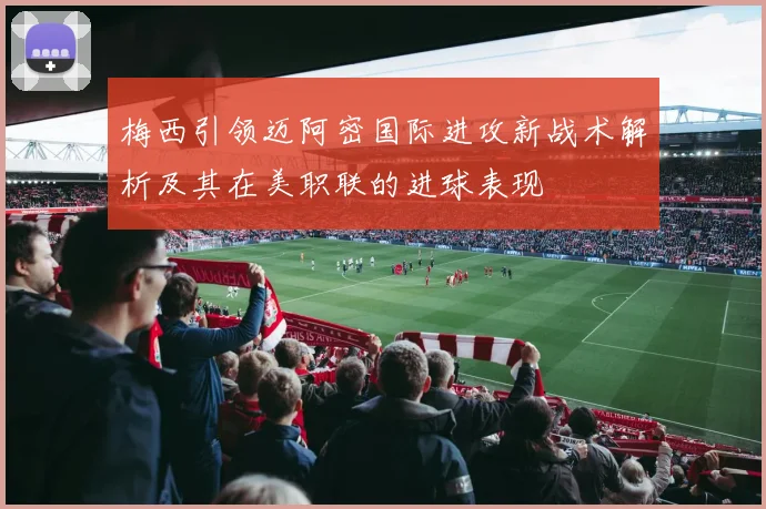 梅西引领迈阿密国际进攻新战术解析及其在美职联的进球表现