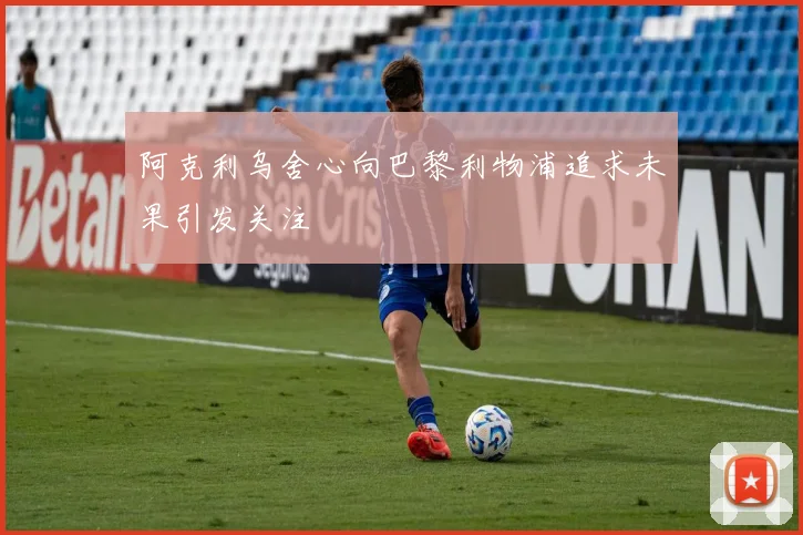 阿克利乌舍心向巴黎利物浦追求未果引发关注