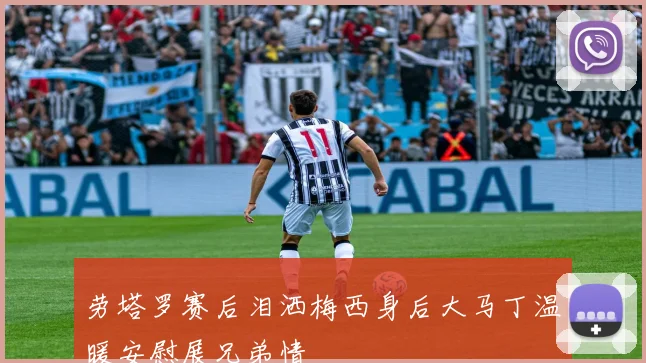 劳塔罗赛后泪洒梅西身后大马丁温暖安慰展兄弟情