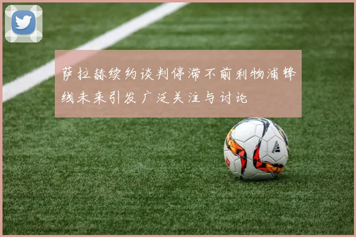 萨拉赫续约谈判停滞不前利物浦锋线未来引发广泛关注与讨论