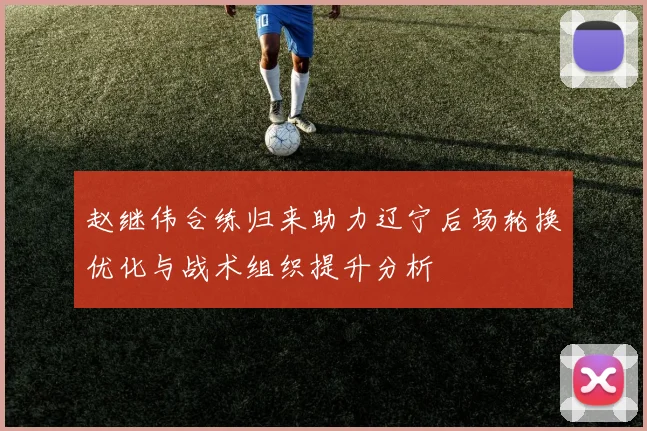 赵继伟合练归来助力辽宁后场轮换优化与战术组织提升分析