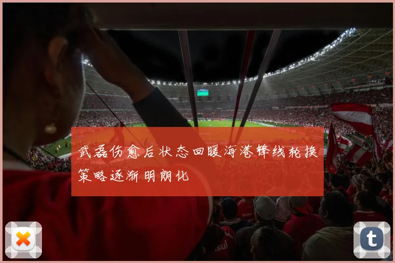 武磊伤愈后状态回暖海港锋线轮换策略逐渐明朗化
