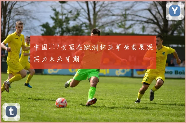 中国U17女篮在欧洲杯亚军面前展现实力未来可期