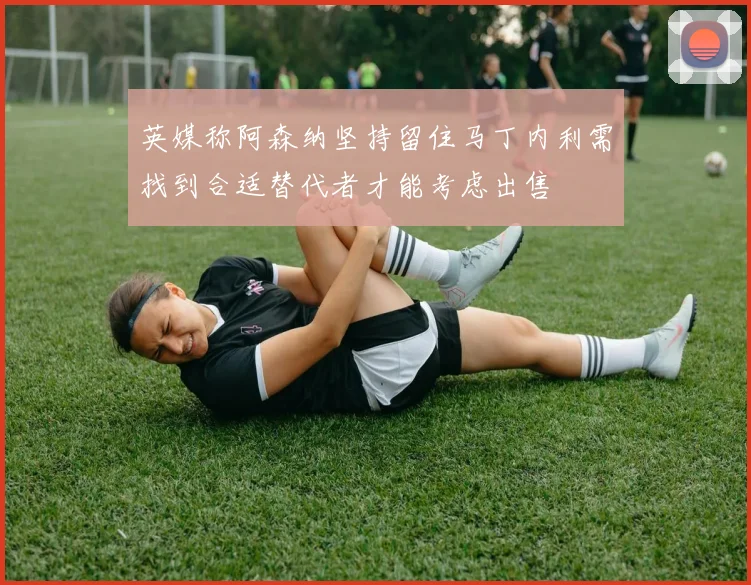 英媒称阿森纳坚持留住马丁内利需找到合适替代者才能考虑出售